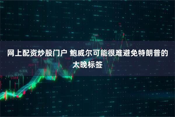 网上配资炒股门户 鲍威尔可能很难避免特朗普的太晚标签