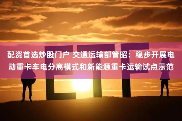 配资首选炒股门户 交通运输部管昭：稳步开展电动重卡车电分离模式和新能源重卡运输试点示范