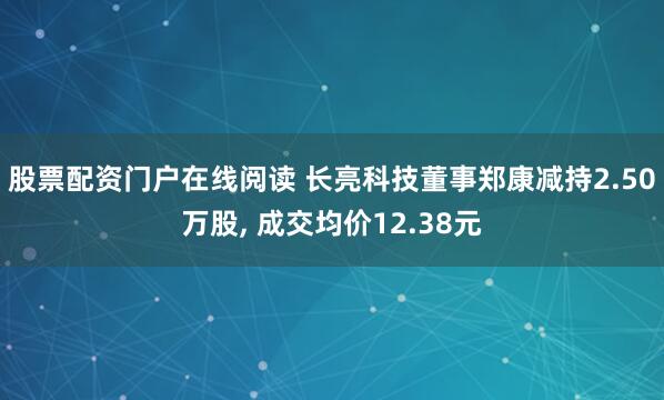 股票配资门户在线阅读 长亮科技董事郑康减持2.50万股, 成交均价12.38元