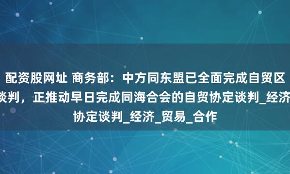 配资股网址 商务部：中方同东盟已全面完成自贸区3.0版升级谈判，正推动早日完成同海合会的自贸协定谈判_经济_贸易_合作