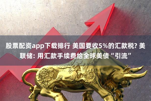 股票配资app下载排行 美国要收5%的汇款税? 美联储: 用汇款手续费给全球美债“引流”