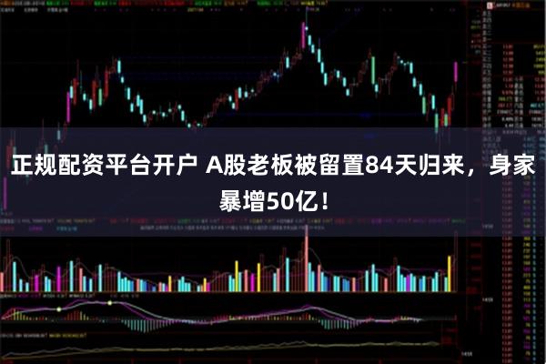 正规配资平台开户 A股老板被留置84天归来，身家暴增50亿！