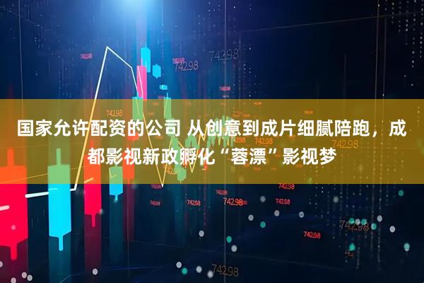国家允许配资的公司 从创意到成片细腻陪跑，成都影视新政孵化“蓉漂”影视梦