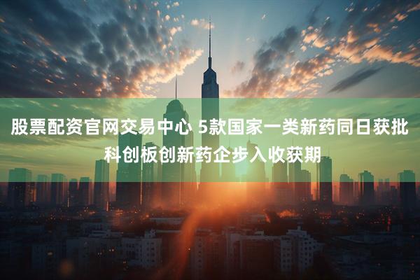 股票配资官网交易中心 5款国家一类新药同日获批 科创板创新药企步入收获期
