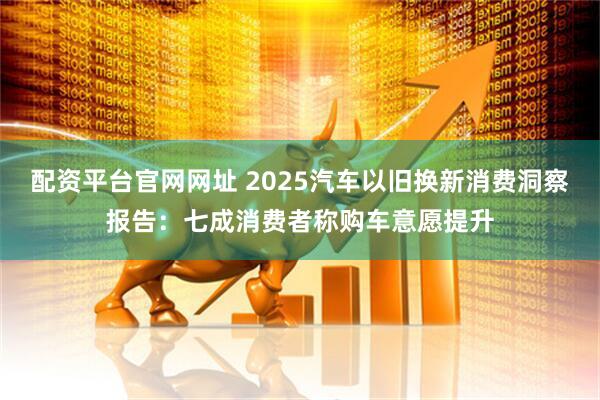 配资平台官网网址 2025汽车以旧换新消费洞察报告：七成消费者称购车意愿提升