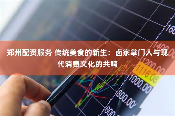 郑州配资服务 传统美食的新生：卤家掌门人与现代消费文化的共鸣